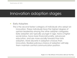 Innovation adoption stages
 Early Adopters
This is the second fastest category of individuals who adopt an
innovation. These individuals have the highest degree of
opinion leadership among the other adopter categories.
Early adopters are typically younger in age, have a higher
social status, have more financial lucidity, advanced
education, and are more socially forward than late
adopters. More discrete in adoption choices than
innovators. Realize judicious choice of adoption will help
them maintain central communication position.
David Lamas, ULP, 2010
Rogers, E. M. 1962. Diffusion of Innovations. Glencoe: Free Press.
 