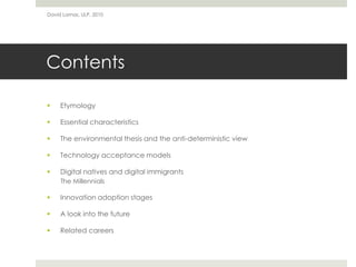 Contents
 Etymology
 Essential characteristics
 The environmental thesis and the anti-deterministic view
 Technology acceptance models
 Digital natives and digital immigrants
The Millennials
 Innovation adoption stages
 A look into the future
 Related careers
David Lamas, ULP, 2010
 