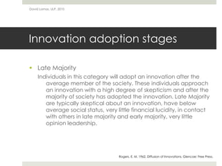 Innovation adoption stages
 Late Majority
Individuals in this category will adopt an innovation after the
average member of the society. These individuals approach
an innovation with a high degree of skepticism and after the
majority of society has adopted the innovation. Late Majority
are typically skeptical about an innovation, have below
average social status, very little financial lucidity, in contact
with others in late majority and early majority, very little
opinion leadership.
David Lamas, ULP, 2010
Rogers, E. M. 1962. Diffusion of Innovations. Glencoe: Free Press.
 