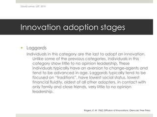 Innovation adoption stages
 Laggards
Individuals in this category are the last to adopt an innovation.
Unlike some of the previous categories, individuals in this
category show little to no opinion leadership. These
individuals typically have an aversion to change-agents and
tend to be advanced in age. Laggards typically tend to be
focused on “traditions”, have lowest social status, lowest
financial fluidity, oldest of all other adopters, in contact with
only family and close friends, very little to no opinion
leadership.
David Lamas, ULP, 2010
Rogers, E. M. 1962. Diffusion of Innovations. Glencoe: Free Press.
 