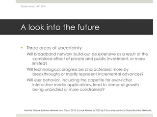 A look into the future
 Three areas of uncertainty
Will broadband network build-out be extensive as a result of the
combined effect of private and public investment, or more
limited?
Will technological progress be characterized more by
breakthroughs or mostly represent incremental advances?
Will user behavior, including the appetite for ever-richer
interactive media applications, lead to demand growth
being unbridled or more constrained?
David Lamas, ULP, 2010
Monitor Global Business Network and Cisco. 2010. A Look Ahead to 2025 by Cisco and Monitor's Global Business Network.
 