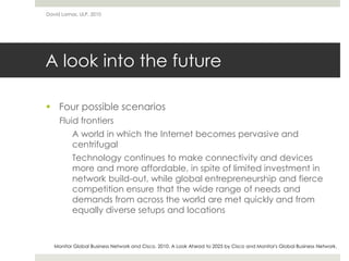 A look into the future
 Four possible scenarios
Fluid frontiers
A world in which the Internet becomes pervasive and
centrifugal
Technology continues to make connectivity and devices
more and more affordable, in spite of limited investment in
network build-out, while global entrepreneurship and fierce
competition ensure that the wide range of needs and
demands from across the world are met quickly and from
equally diverse setups and locations
David Lamas, ULP, 2010
Monitor Global Business Network and Cisco. 2010. A Look Ahead to 2025 by Cisco and Monitor's Global Business Network.
 