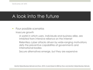 A look into the future
 Four possible scenarios
Insecure growth
A world in which users, individuals and business alike, are
inhibited from intensive reliance on the Internet
Relentless cyber attacks driven by wide-ranging motivations
defy the preventive capabilities of governments and
international bodies
Secure alternatives emerge, but they are expensive
David Lamas, ULP, 2010
Monitor Global Business Network and Cisco. 2010. A Look Ahead to 2025 by Cisco and Monitor's Global Business Network.
 