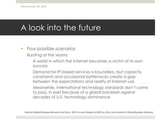 A look into the future
 Four possible scenarios
Bursting at the seams
A world in which the Internet becomes a victim of its own
success
Demand for IP-based services is boundless, but capacity
constraints and occasional bottlenecks create a gap
between the expectations and reality of Internet use
Meanwhile, international technology standards don’t come
to pass, in part because of a global backlash against
decades of U.S. technology dominance
David Lamas, ULP, 2010
Monitor Global Business Network and Cisco. 2010. A Look Ahead to 2025 by Cisco and Monitor's Global Business Network.
 
