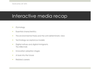 Interactive media recap
 Etymology
 Essential characteristics
 The environmental thesis and the anti-deterministic view
 Technology acceptance models
 Digital natives and digital immigrants
The Millennials
 Innovation adoption stages
 A look into the future
 Related careers
David Lamas, ULP, 2010
 