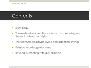 Contents
 Etymology
 The relation between the evolution of computing and
the main interaction styles
 The technological hype cycle and adoption timings
 Related knowledge domains
 Beyond interacting with digital media
David Lamas, ULP, 2010
 