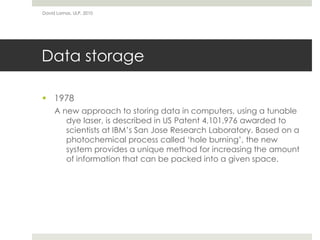 Data storage
 1978
A new approach to storing data in computers, using a tunable
dye laser, is described in US Patent 4,101,976 awarded to
scientists at IBM’s San Jose Research Laboratory. Based on a
photochemical process called ‘hole burning’, the new
system provides a unique method for increasing the amount
of information that can be packed into a given space.
David Lamas, ULP, 2010
 