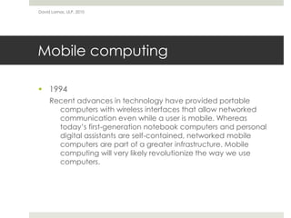 Mobile computing
 1994
Recent advances in technology have provided portable
computers with wireless interfaces that allow networked
communication even while a user is mobile. Whereas
today’s first-generation notebook computers and personal
digital assistants are self-contained, networked mobile
computers are part of a greater infrastructure. Mobile
computing will very likely revolutionize the way we use
computers.
David Lamas, ULP, 2010
 
