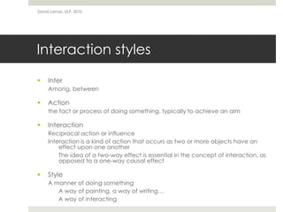 Interaction styles
 Inter
Among, between
 Action
the fact or process of doing something, typically to achieve an aim
 Interaction
Reciprocal action or influence
Interaction is a kind of action that occurs as two or more objects have an
effect upon one another
The idea of a two-way effect is essential in the concept of interaction, as
opposed to a one-way causal effect
 Style
A manner of doing something
A way of painting, a way of writing…
A way of interacting
David Lamas, ULP, 2010
 