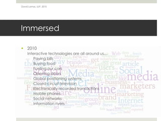 Immersed
 2010
Interactive technologies are all around us…
Paying bills
Buying food
Fueling our cars
Opening doors
Global positioning systems
Closed-circuit television
Electronically recorded transactions
Mobile phones
Social networks
Information rivers
David Lamas, ULP, 2010
 