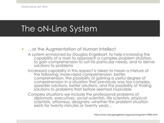 The oN-Line System
 …or the Augmentation of Human Intellect
A system envisioned by Douglas Engelbart, to help Increasing the
capability of a man to approach a complex problem situation,
to gain comprehension to suit his particular needs, and to derive
solutions to problems
Increased capability in this respect is taken to mean a mixture of
the following: more-rapid comprehension, better
comprehension, the possibility of gaining a useful degree of
comprehension in a situation that previously was too complex,
speedier solutions, better solutions, and the possibility of finding
solutions to problems that before seemed insolvable
Complex situations we include the professional problems of
diplomats, executives, social scientists, life scientists, physical
scientists, attorneys, designers--whether the problem situation
exists for twenty minutes or twenty years…
David Lamas, ULP, 2010
http://www.dougengelbart.org/pubs/augment-3906.html
 