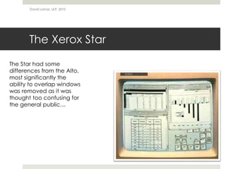 The Xerox Star
David Lamas, ULP, 2010
The Star had some
differences from the Alto,
most significantly the
ability to overlap windows
was removed as it was
thought too confusing for
the general public…
 