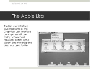 The Apple Lisa
David Lamas, ULP, 2010
The Lisa user interface
invented some of the
Graphical User Interface
concepts we still use
today. Icons could
represent all files in the
system and the drag and
drop was used for file
 