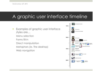 A graphic user interface timeline
 Examples of graphic user interface
styles are…
Menu selection
Forms fill-in
Direct manipulation
Metaphors (ie. The desktop)
Web navigation
David Lamas, ULP, 2010
 