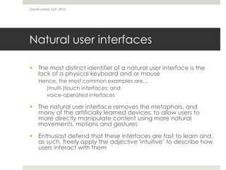 Natural user interfaces
 The most distinct identifier of a natural user interface is the
lack of a physical keyboard and or mouse
Hence, the most common examples are…
(multi-)touch interfaces; and
voice-operated interfaces
 The natural user interface removes the metaphors, and
many of the artificially learned devices, to allow users to
more directly manipulate content using more natural
movements, motions and gestures
 Enthusiast defend that these interfaces are fast to learn and,
as such, freely apply the adjective 'intuitive’ to describe how
users interact with them
David Lamas, ULP, 2010
 