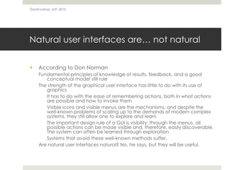 Natural user interfaces are… not natural
 According to Don Norman
Fundamental principles of knowledge of results, feedback, and a good
conceptual model still rule
The strength of the graphical user interface has little to do with its use of
graphics
It has to do with the ease of remembering actions, both in what actions
are possible and how to invoke them
Visible icons and visible menus are the mechanisms, and despite the
well-known problems of scaling up to the demands of modern complex
systems, they still allow one to explore and learn
The important design rule of a GUI is visibility: through the menus, all
possible actions can be made visible and, therefore, easily discoverable.
The system can often be learned through exploration
Systems that avoid these well-known methods suffer.
Are natural user interfaces natural? No, he says, but they will be useful.
David Lamas, ULP, 2010
 
