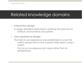 Related knowledge domains
 Interaction design
A design discipline dedicated to defining the behavior of
artifacts, environments and systems
 User experience design
The field of user experience was established to cover the
holistic perspective to how a person feels about using a
system
The focus is on pleasure and value rather than on
performance
David Lamas, ULP, 2010
 