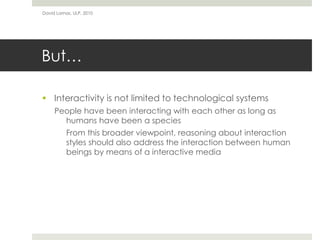 But…
 Interactivity is not limited to technological systems
People have been interacting with each other as long as
humans have been a species
From this broader viewpoint, reasoning about interaction
styles should also address the interaction between human
beings by means of a interactive media
David Lamas, ULP, 2010
 