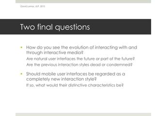 Two final questions
 How do you see the evolution of interacting with and
through interactive media?
Are natural user interfaces the future or part of the future?
Are the previous interaction styles dead or condemned?
 Should mobile user interfaces be regarded as a
completely new interaction style?
If so, what would their distinctive characteristics be?
David Lamas, ULP, 2010
 