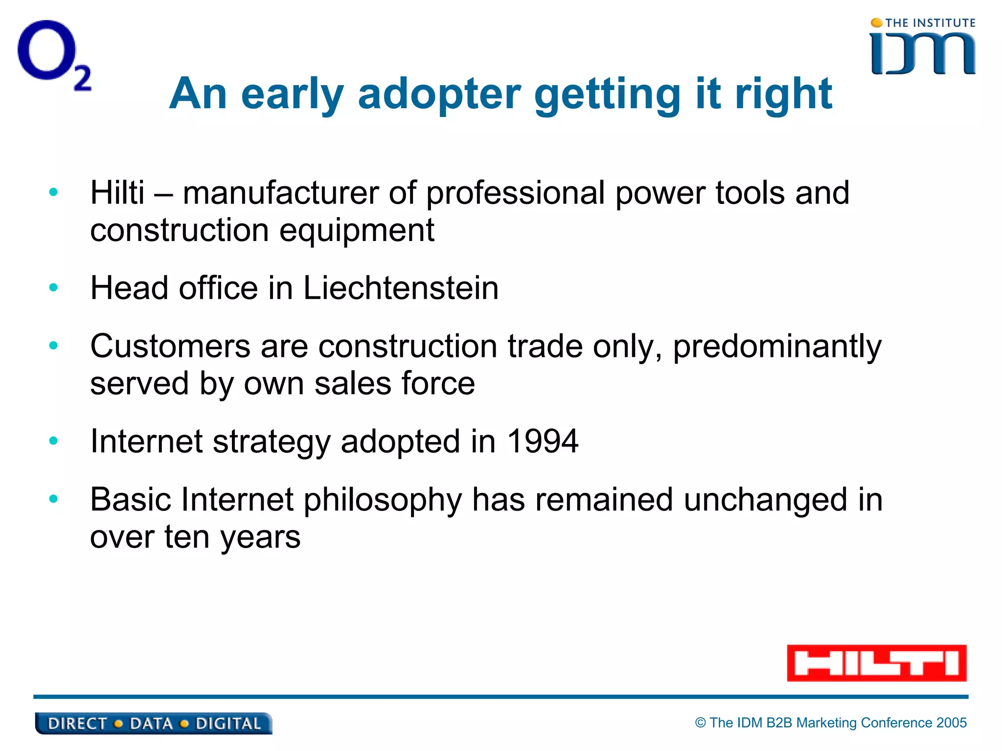 An early adopter getting it right Hilti – manufacturer of professional power tools and construction equipment  Head office in Liechtenstein Customers are construction trade only, predominantly served by own sales force Internet strategy adopted in 1994  Basic Internet philosophy has remained unchanged in over ten years 
