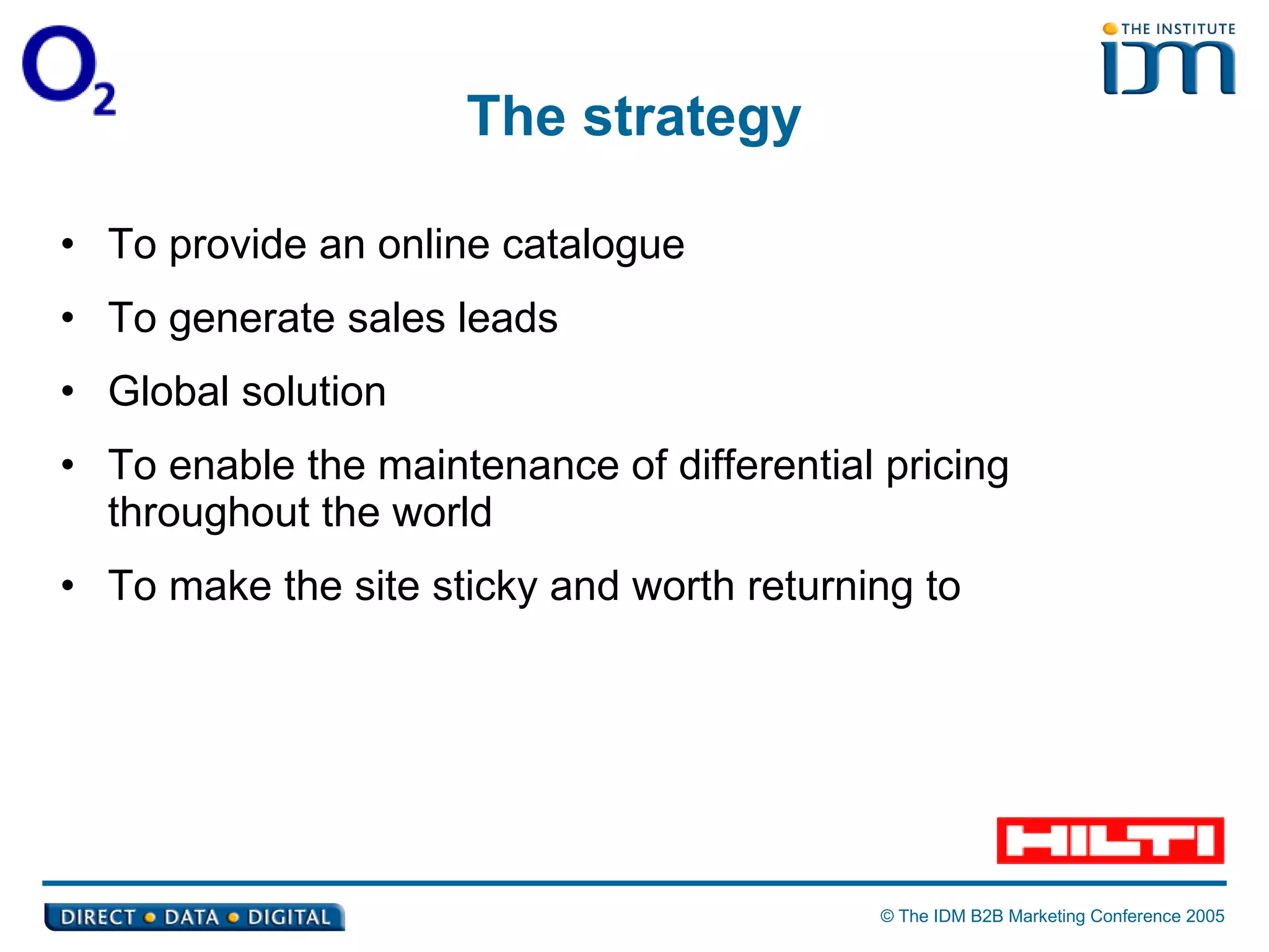 The strategy To provide an online catalogue To generate sales leads Global solution To enable the maintenance of differential pricing throughout the world To make the site sticky and worth returning to 