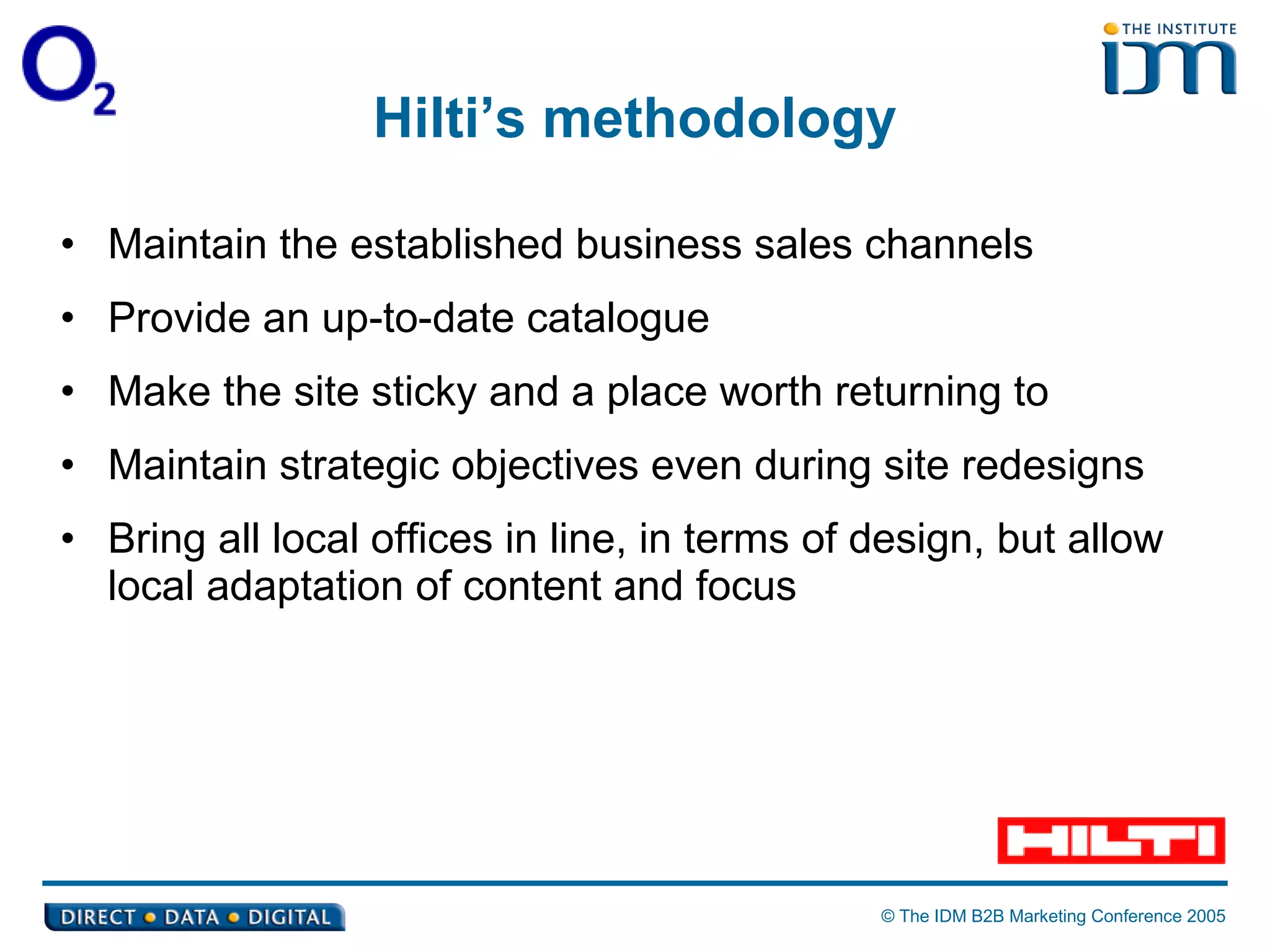 Hilti’s methodology Maintain the established business sales channels Provide an up-to-date catalogue Make the site sticky and a place worth returning to Maintain strategic objectives even during site redesigns Bring all local offices in line, in terms of design, but allow local adaptation of content and focus 