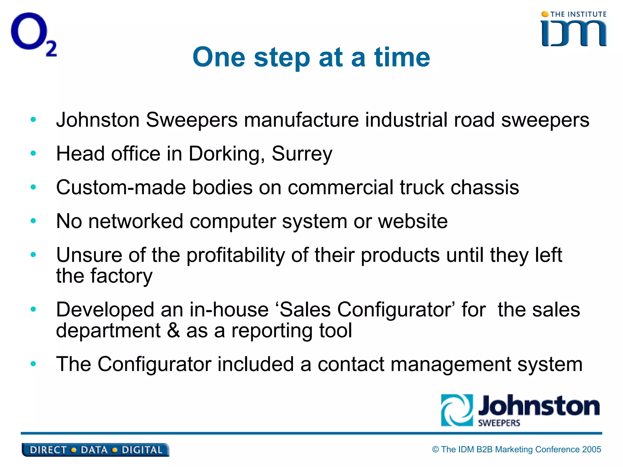 One step at a time Johnston Sweepers manufacture industrial road sweepers Head office in Dorking, Surrey Custom-made bodies on commercial truck chassis No networked computer system or website  Unsure of the profitability of their products until they left the factory Developed an in-house ‘Sales Configurator’ for  the sales department & as a reporting tool The Configurator included a contact management system 