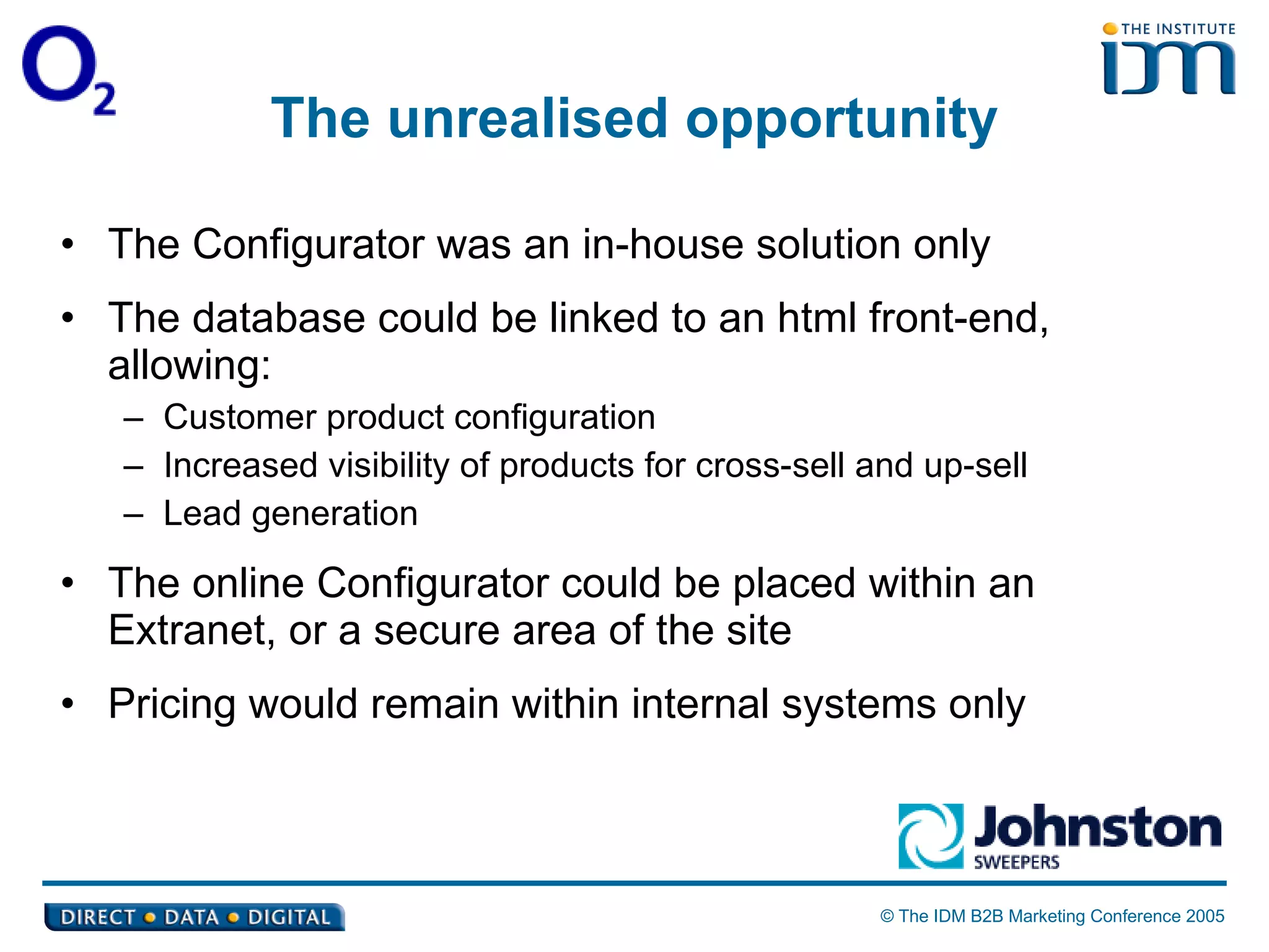 The unrealised opportunity The Configurator was an in-house solution only The database could be linked to an html front-end, allowing: Customer product configuration Increased visibility of products for cross-sell and up-sell Lead generation The online Configurator could be placed within an Extranet, or a secure area of the site Pricing would remain within internal systems only 