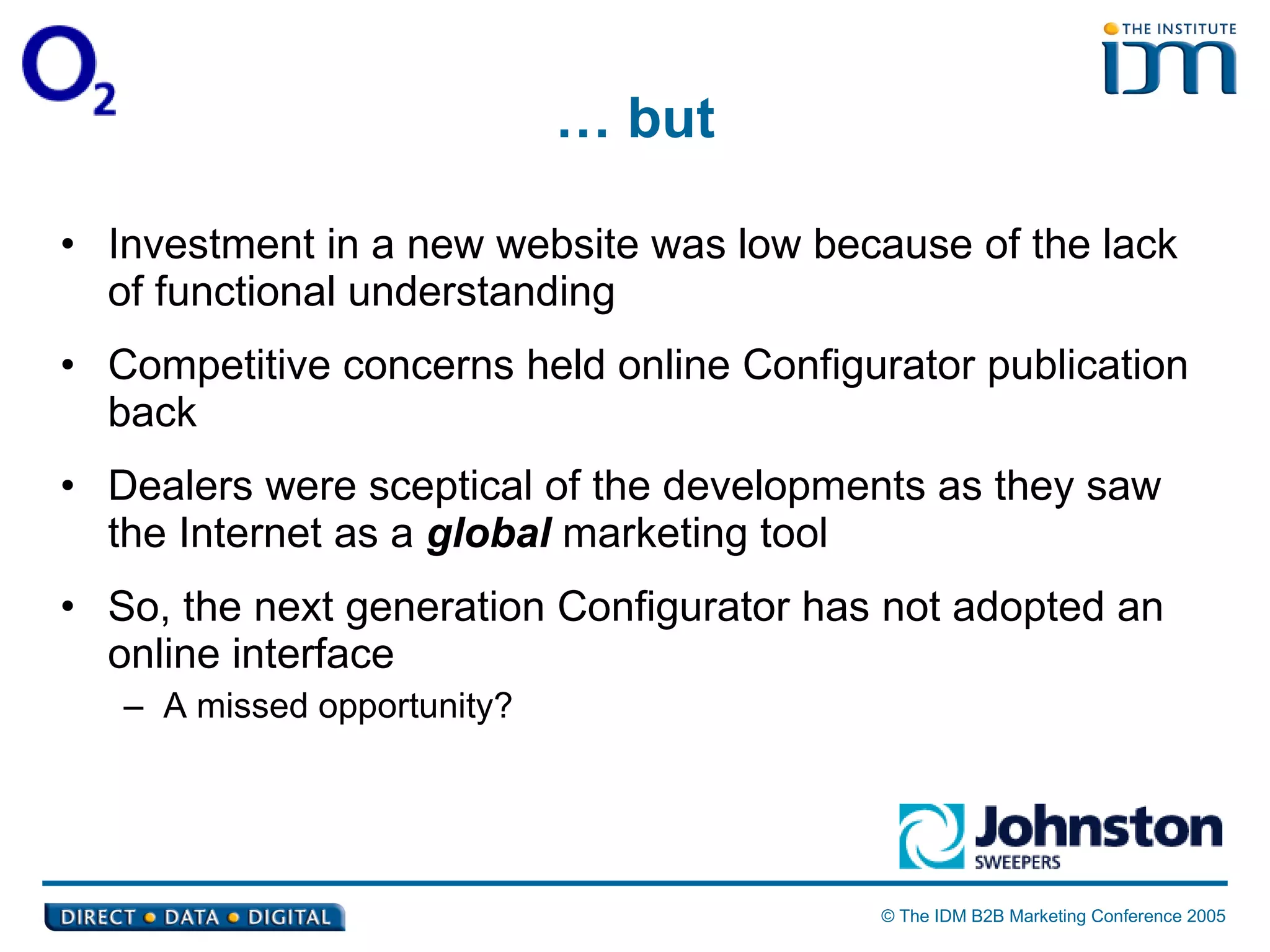 …  but Investment in a new website was low because of the lack of functional understanding Competitive concerns held online Configurator publication back Dealers were sceptical of the developments as they saw the Internet as a  global  marketing tool So, the next generation Configurator has not adopted an online interface A missed opportunity? 