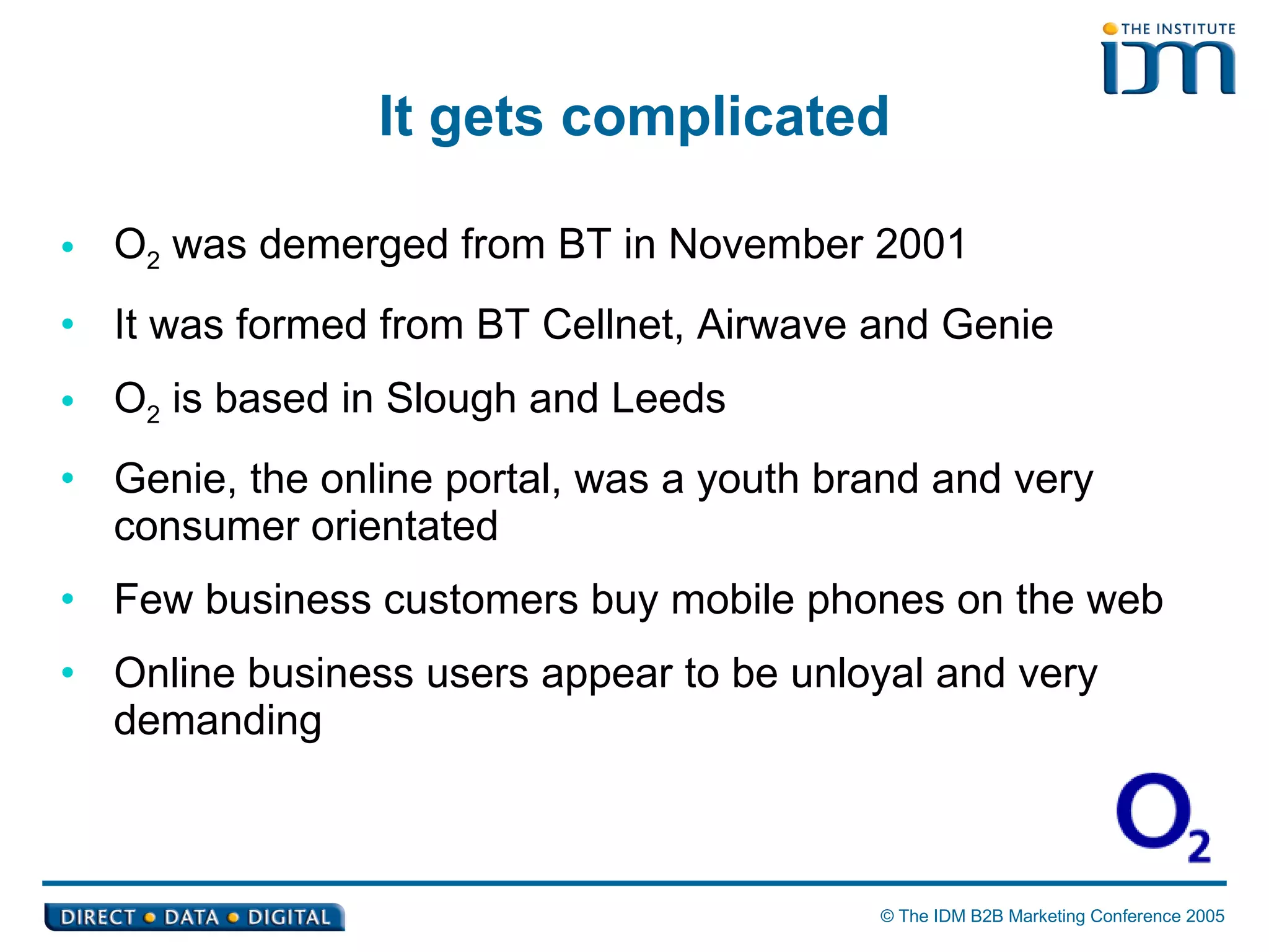 It gets complicated O 2  was demerged from BT in November 2001  It was formed from BT Cellnet, Airwave and Genie O 2  is based in Slough and Leeds Genie, the online portal, was a youth brand and very consumer orientated Few business customers buy mobile phones on the web Online business users appear to be unloyal and very demanding 