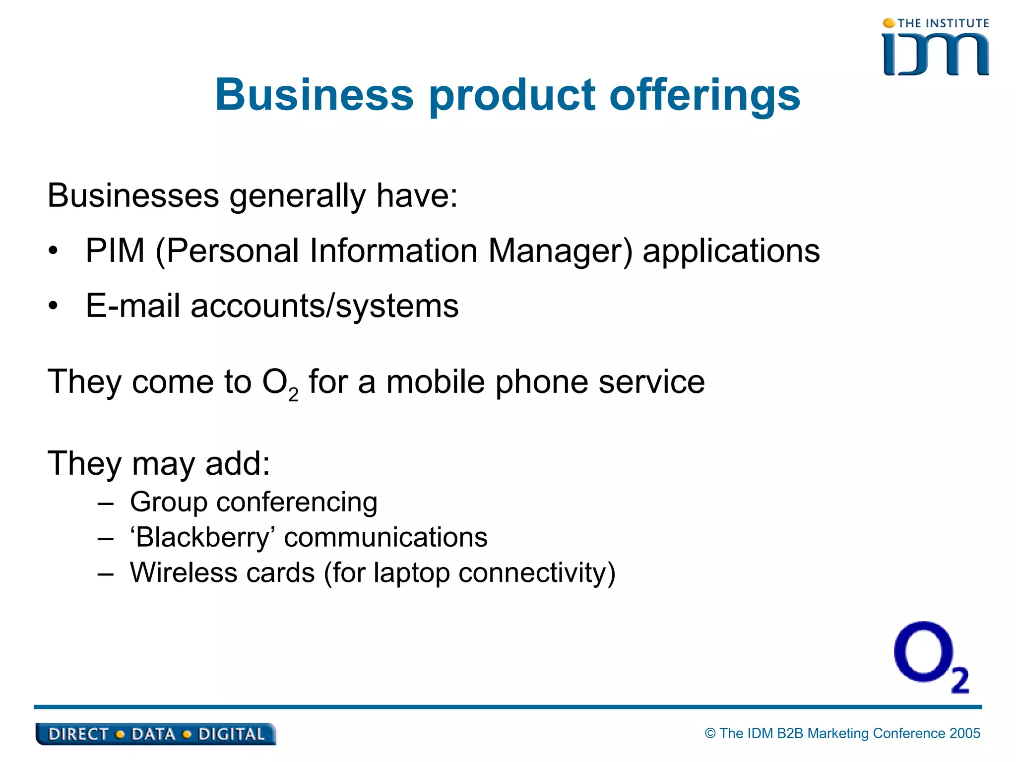 Business product offerings Businesses generally have: PIM (Personal Information Manager) applications E-mail accounts/systems They come to O 2  for a mobile phone service They may add: Group conferencing ‘ Blackberry’ communications Wireless cards (for laptop connectivity) 
