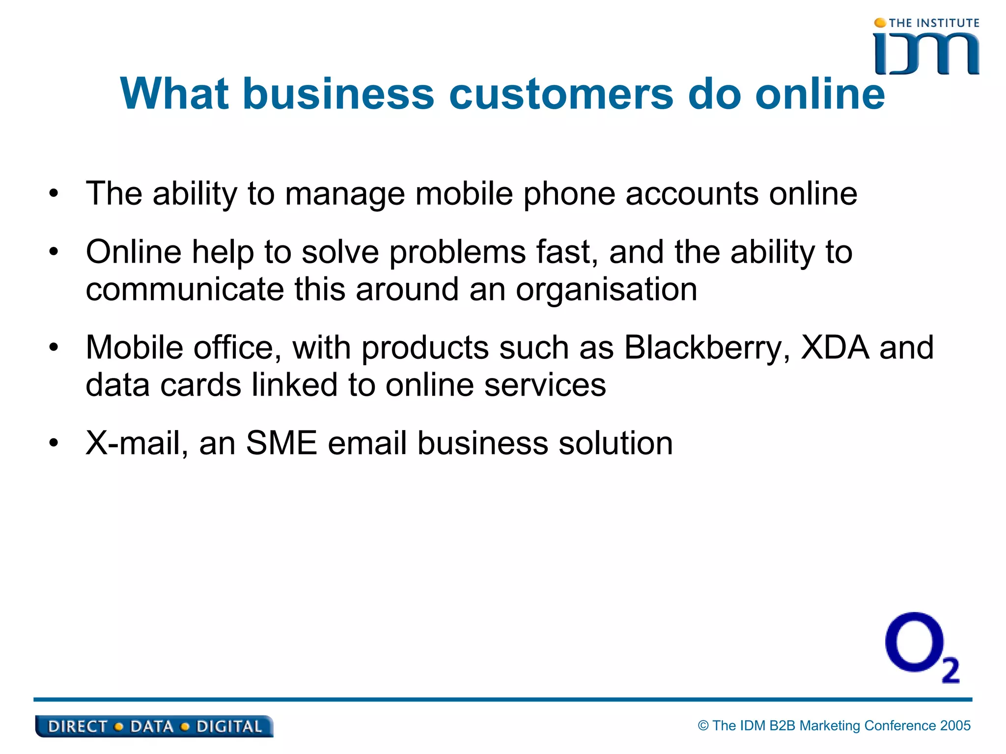 What business customers do online The ability to manage mobile phone accounts online Online help to solve problems fast, and the ability to communicate this around an organisation Mobile office, with products such as Blackberry, XDA and data cards linked to online services X-mail, an SME email business solution 