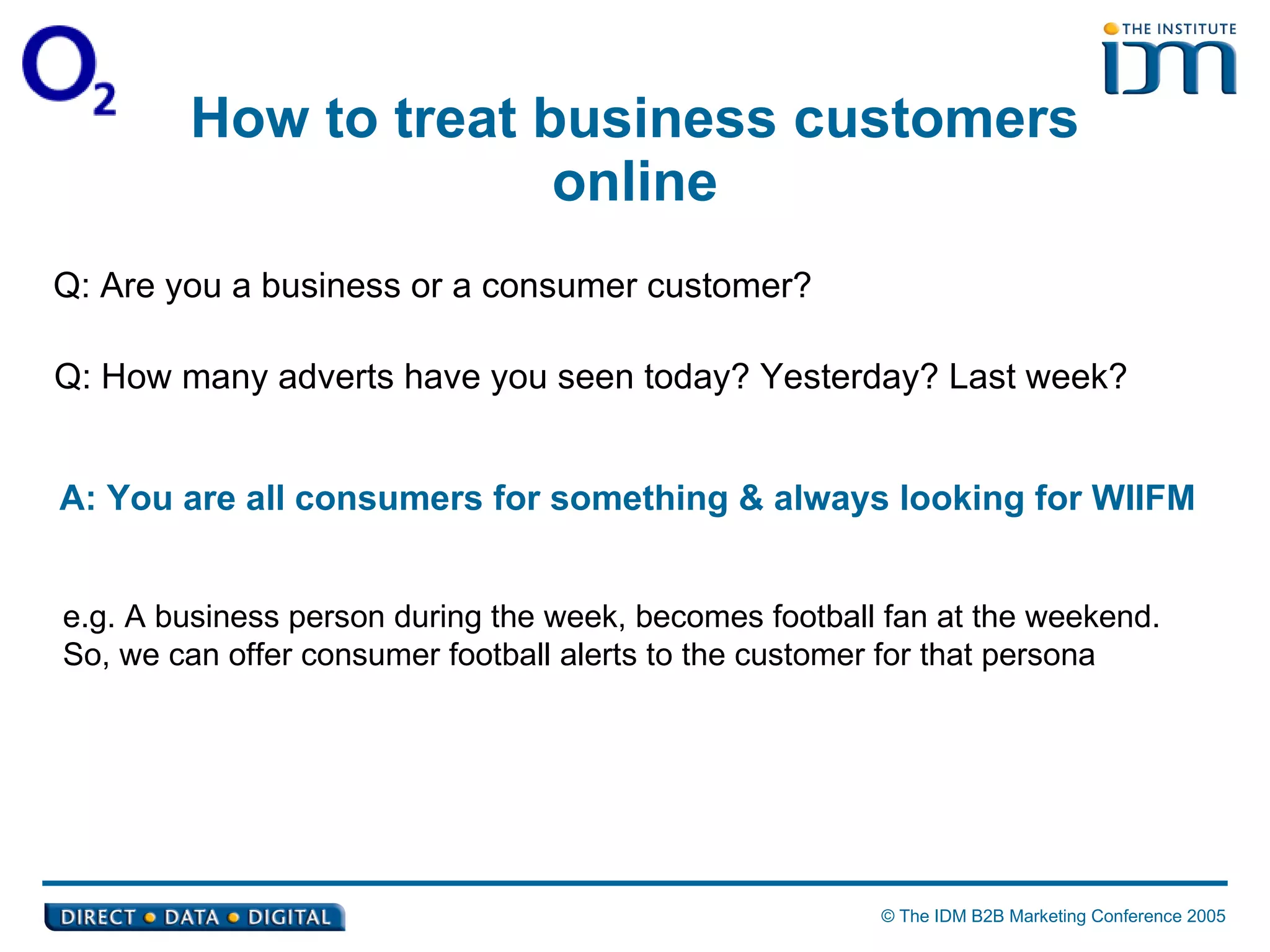 How to treat business customers online Q: Are you a business or a consumer customer? Q:  How many adverts have you seen today? Yesterday? Last week?  A:  You are all consumers for something & always looking for WIIFM e.g.  A business person during the week, becomes football fan at the weekend. So, we can offer consumer football alerts to the customer for that persona 