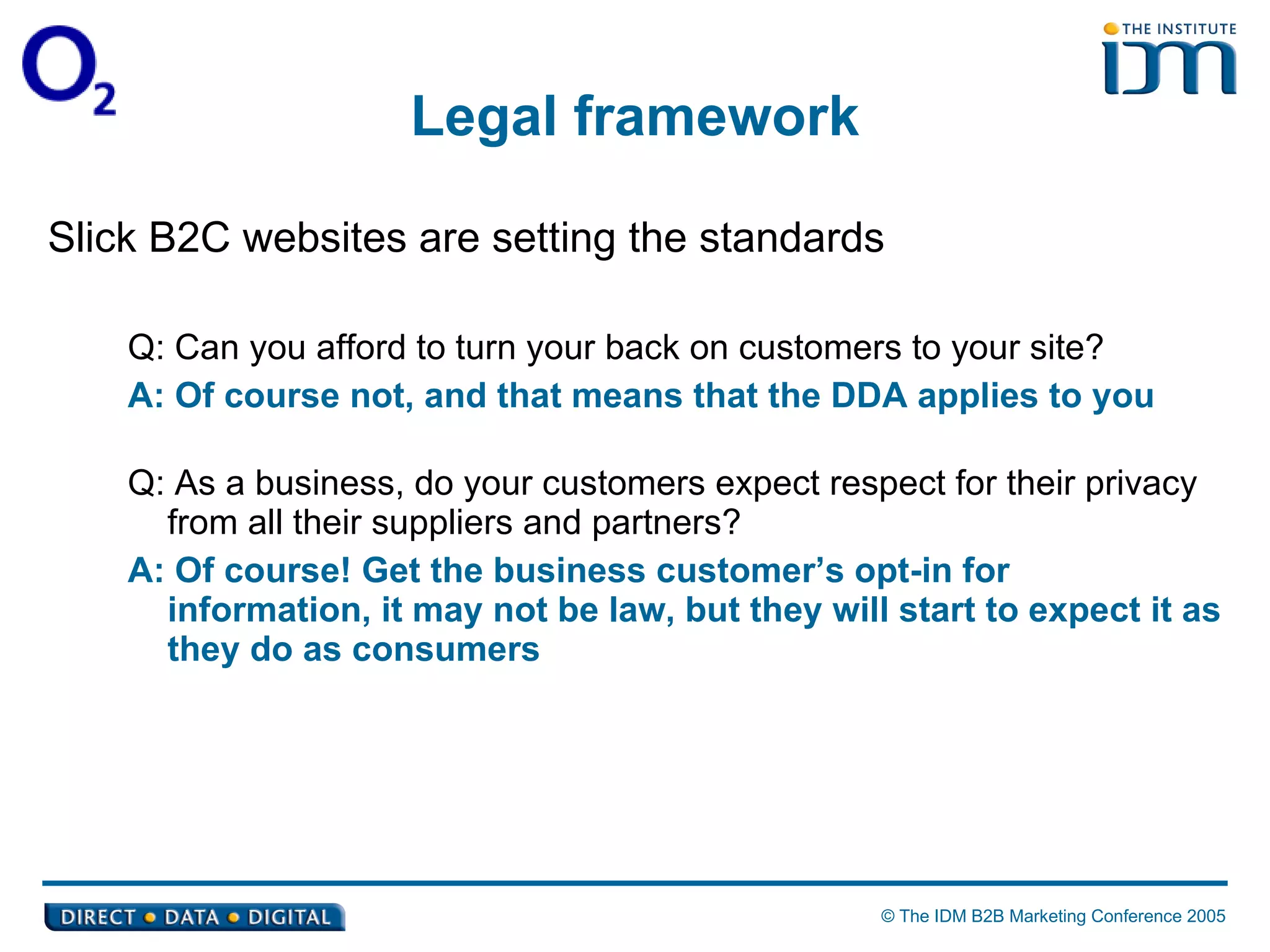 Legal framework Slick B2C websites are setting the standards Q: Can you afford to turn your back on customers to your site? A: Of course not, and that means that the DDA applies to you Q: As a business, do your customers expect respect for their privacy from all their suppliers and partners? A: Of course! Get the business customer’s opt-in for information, it may not be law, but they will start to expect it as they do as consumers 