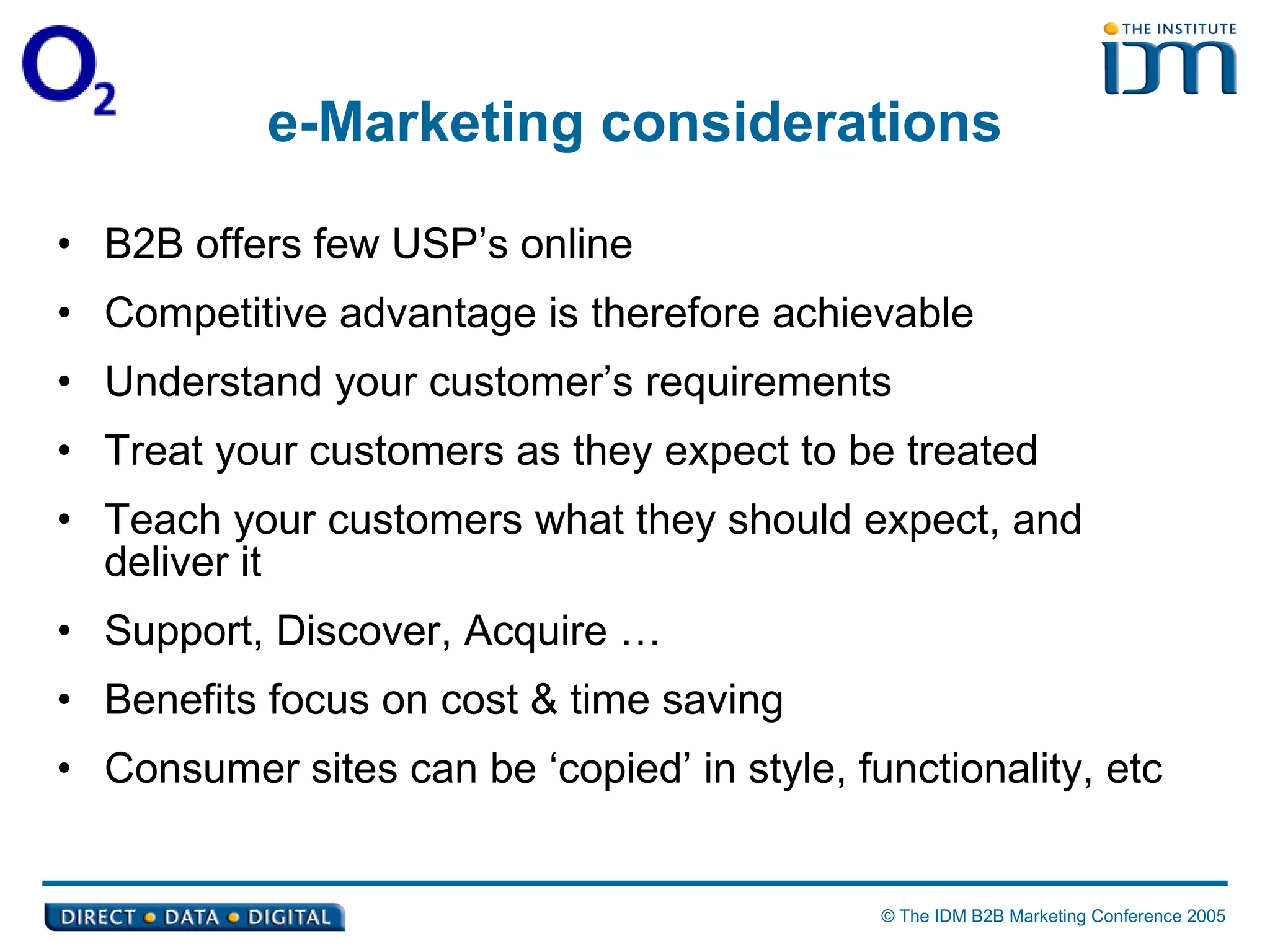 e-Marketing considerations B2B offers few USP’s online Competitive advantage is therefore achievable Understand your customer’s requirements Treat your customers as they expect to be treated Teach your customers what they should expect, and deliver it Support, Discover, Acquire … Benefits focus on cost & time saving Consumer sites can be ‘copied’ in style, functionality, etc 