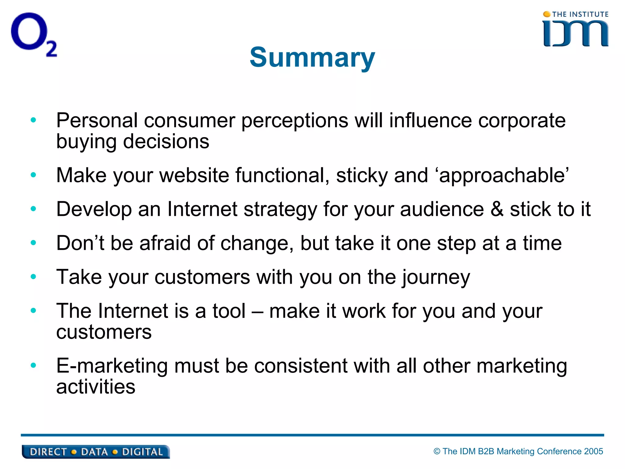 Summary Personal consumer perceptions will influence corporate buying decisions Make your website functional, sticky and ‘approachable’ Develop an Internet strategy for your audience & stick to it Don’t be afraid of change, but take it one step at a time Take your customers with you on the journey The Internet is a tool – make it work for you and your customers E-marketing must be consistent with all other marketing activities 