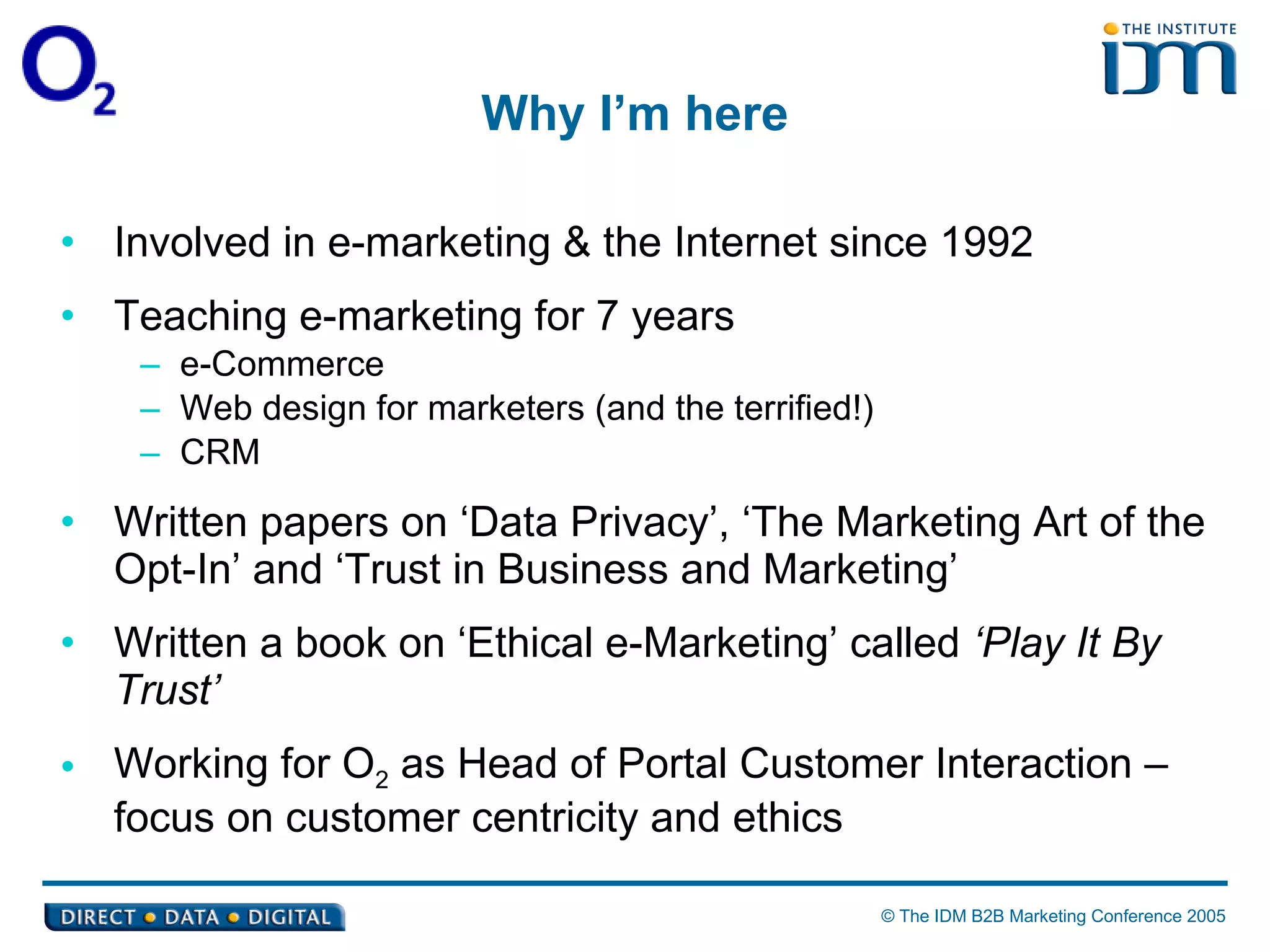 Why I’m here Involved in e-marketing & the Internet since 1992  Teaching e-marketing for 7 years  e-Commerce Web design for marketers (and the terrified!) CRM Written papers on ‘Data Privacy’, ‘The Marketing Art of the Opt-In’ and ‘Trust in Business and Marketing’ Written a book on ‘Ethical e-Marketing’ called  ‘Play It By Trust’ Working for O 2  as Head of Portal Customer Interaction – focus on customer centricity and ethics 