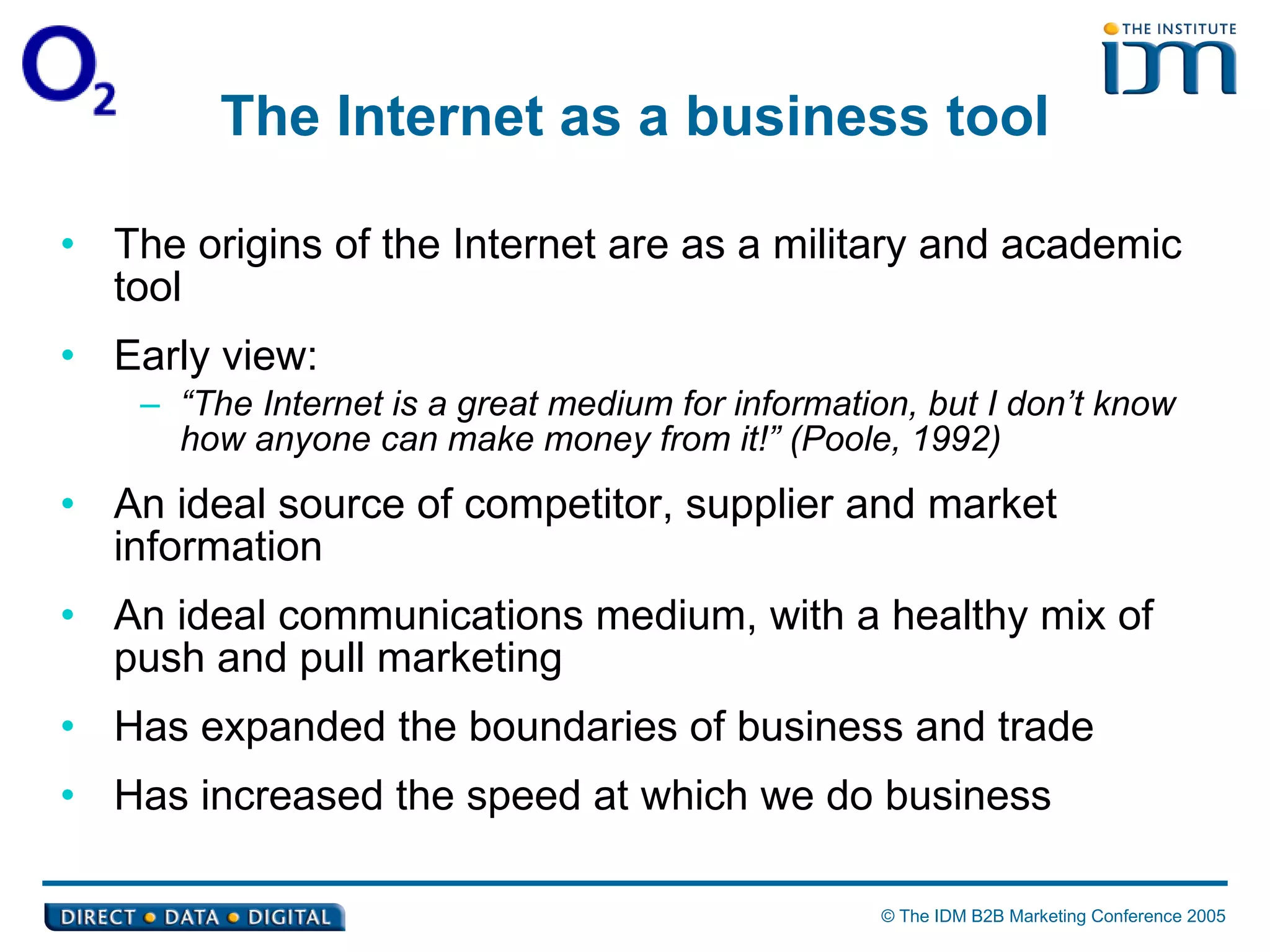 The Internet as a business tool The origins of the Internet are as a military and academic tool  Early view:  “ The Internet is a great medium for information, but I don’t know how anyone can make money from it!” (Poole, 1992)   An ideal source of competitor, supplier and market information An ideal communications medium, with a healthy mix of push and pull marketing Has expanded the boundaries of business and trade Has increased the speed at which we do business  