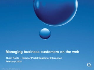 Managing business customers on the web Thom Poole – Head of Portal Customer Interaction February 2005 © Thom Poole 2004  All rights reserved 