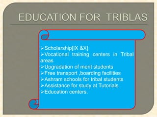 Scholarship[IX &X]
Vocational training centers in Tribal
areas
Upgradation of merit students
Free transport ,boarding facilities
Ashram schools for tribal students
Assistance for study at Tutorials
Education centers.
 