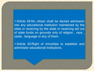 Article 29:No citizen shall be denied admission
into any educational institution maintained by the
state or receiving by the state or receiving aid out
of state funds on grounds only of religion , race ,
caste , language or any of them.
Article 30:Right of minorities to establish and
administer educational institutions.
 