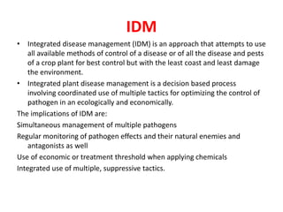 IDM
• Integrated disease management (IDM) is an approach that attempts to use
all available methods of control of a disease or of all the disease and pests
of a crop plant for best control but with the least coast and least damage
the environment.
• Integrated plant disease management is a decision based process
involving coordinated use of multiple tactics for optimizing the control of
pathogen in an ecologically and economically.
The implications of IDM are:
Simultaneous management of multiple pathogens
Regular monitoring of pathogen effects and their natural enemies and
antagonists as well
Use of economic or treatment threshold when applying chemicals
Integrated use of multiple, suppressive tactics.
 