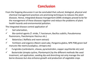 Conclusion
From the forgoing discussion it can be concluded that cultural, biological, physical and
chemical management practices are promising techniques to reduces the plant
diseases. Hence, Integrated disease management (IDM) strategies proved to be for
the management of these diseases together and reduce the problems of plant
health hazards and environmental pollution.
The integrated disease control application of
 Soil solarization,
 Bio-control agents (T. viride, T. harzianum, Bacillus subtilis, Pseudomonas
fluorencens, Paecilomyces lilacinus etc.)
 Botaniclas ( Naffatia and neem extract)
 Fertilizers and organics (Neem seed cake, Pongamia glabra, NPK PSB) green leaf
manures like neem,Eucalyptus, citriopra etc)
 Fungicides (carbndazim, vitavax, pyraclostrobin, copper oxychloride etc) and
 Bactericide (strepto cycline, Plantomycin) by the different methods like seed
treatment, soil application, seeding dip and drenching not only manage the soil
borne diseases but also enhance growth and production of vegetable crops
 