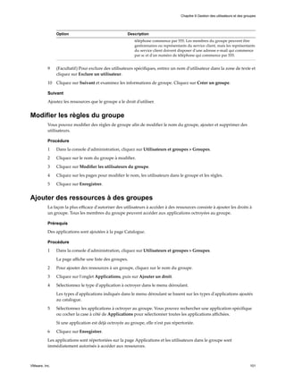 Option Description
téléphone commence par 555. Les membres du groupe peuvent être
gestionnaires ou représentants du service client, mais les représentants
du service client doivent disposer d'une adresse e-mail qui commence
par sc et d'un numéro de téléphone qui commence par 555.
9 (Facultatif) Pour exclure des utilisateurs spécifiques, entrez un nom d'utilisateur dans la zone de texte et
cliquez sur Exclure un utilisateur.
10 Cliquez sur Suivant et examinez les informations de groupe. Cliquez sur Créer un groupe.
Suivant
Ajoutez les ressources que le groupe a le droit d'utiliser.
Modifier les règles du groupe
Vous pouvez modifier des règles de groupe afin de modifier le nom du groupe, ajouter et supprimer des
utilisateurs.
Procédure
1 Dans la console d'administration, cliquez sur Utilisateurs et groupes > Groupes.
2 Cliquez sur le nom du groupe à modifier.
3 Cliquez sur Modifier les utilisateurs du groupe.
4 Cliquez sur les pages pour modifier le nom, les utilisateurs dans le groupe et les règles.
5 Cliquez sur Enregistrer.
Ajouter des ressources à des groupes
La façon la plus efficace d'autoriser des utilisateurs à accéder à des ressources consiste à ajouter les droits à
un groupe. Tous les membres du groupe peuvent accéder aux applications octroyées au groupe.
Prérequis
Des applications sont ajoutées à la page Catalogue.
Procédure
1 Dans la console d'administration, cliquez sur Utilisateurs et groupes > Groupes.
La page affiche une liste des groupes.
2 Pour ajouter des ressources à un groupe, cliquez sur le nom du groupe.
3 Cliquez sur l'onglet Applications, puis sur Ajouter un droit.
4 Sélectionnez le type d'application à octroyer dans le menu déroulant.
Les types d'applications indiqués dans le menu déroulant se basent sur les types d'applications ajoutés
au catalogue.
5 Sélectionnez les applications à octroyer au groupe. Vous pouvez rechercher une application spécifique
ou cocher la case à côté de Applications pour sélectionner toutes les applications affichées.
Si une application est déjà octroyée au groupe, elle n'est pas répertoriée.
6 Cliquez sur Enregistrer.
Les applications sont répertoriées sur la page Applications et les utilisateurs dans le groupe sont
immédiatement autorisés à accéder aux ressources.
Chapitre 9 Gestion des utilisateurs et des groupes
VMware, Inc. 101
 