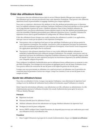 Créer des utilisateurs locaux
Vous pouvez créer des utilisateurs locaux dans le service VMware Identity Manager pour ajouter et gérer
des utilisateurs qui ne sont pas provisionnés dans votre répertoire d'entreprise. Vous pouvez créer différents
répertoires locaux et personnaliser le mappage d'attribut pour chaque répertoire.
Vous créez un répertoire, sélectionnez des attributs et créez des attributs personnalisés pour ce répertoire
local. Les attributs utilisateur requis userName, lastName, firstName et email sont spécifiés au niveau global
sur la page Identité et gestion de l'accès > Attributs utilisateur. Dans la liste d'attributs utilisateur de
répertoire local, vous pouvez sélectionner d'autres attributs requis et créer des attributs personnalisés pour
avoir des ensembles d'attributs personnalisés pour différents répertoires locaux. Consultez Utilisation de
répertoires locaux dans le guide Installation et configuration de VMware Identity Manager.
Créez des utilisateurs locaux lorsque vous voulez autoriser des utilisateurs à accéder à vos applications,
mais que vous ne voulez pas les ajouter à votre répertoire d'entreprise.
n Vous pouvez créer un répertoire local pour un type spécifique d'utilisateur qui ne fait pas partie de
votre répertoire d'entreprise. Par exemple, vous pouvez créer un répertoire local pour des partenaires,
qui ne font normalement pas partie de votre répertoire d'entreprise, et leur fournir l'accès uniquement
aux applications spécifiques dont ils ont besoin.
n Vous pouvez créer plusieurs répertoires locaux si vous voulez différents attributs utilisateur ou
méthodes d'authentification pour différents groupes d'utilisateurs. Par exemple, vous pouvez créer un
répertoire local pour des distributeurs disposant d'attributs utilisateur avec les étiquettes région et taille
de marché. Vous créez un autre répertoire local pour les fournisseurs disposant d'un attribut utilisateur
avec l'étiquette catégorie de produit.
Vous configurez la méthode d'authentification que les utilisateurs locaux utilisent pour se connecter à votre
site Web d'entreprise. Une stratégie de mot de passe est appliquée pour le mot de passe d'utilisateur local.
Vous pouvez définir des restrictions de mot de passe et des règles de gestion du mot de passe.
Lorsque vous avez provisionné un utilisateur, un e-mail est envoyé à cet utilisateur avec la procédure de
connexion pour lui permettre d'activer son compte. Lorsqu'il se connecte, il crée un mot de passe et son
compte est activé.
Ajouter des utilisateurs locaux
Vous créez un utilisateur à la fois. Lorsque vous ajoutez l'utilisateur, vous sélectionnez le répertoire local
configuré avec les attributs de l'utilisateur local à utiliser et le domaine auquel l'utilisateur se connecte.
Outre l'ajout des informations utilisateur, vous sélectionnez son rôle, utilisateur ou administrateur. Le rôle
d'administrateur permet à l'utilisateur d'accéder à la console d'administration pour gérer les services
VMware Identity Manager.
Prérequis
n Répertoire local créé
n Domaine identifié pour les utilisateurs locaux
n Attributs utilisateur devant être sélectionnés sur la page Attributs utilisateur du répertoire local
n Stratégies de mot de passe configurées
n Serveur SMTP configuré dans l'onglet Paramètres du dispositif pour envoyer une notification par e-mail
aux utilisateurs locaux nouvellement créés
Procédure
1 Dans l'onglet Utilisateurs et groupes de la console d'administration, cliquez sur Ajouter un utilisateur.
Administration de VMware Identity Manager
102 VMware, Inc.
 