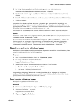 2 Sur la page Ajouter un utilisateur, sélectionnez le répertoire local pour cet utilisateur.
La page se développe pour afficher les attributs utilisateur à configurer.
3 Sélectionnez le domaine auquel est attribué cet utilisateur et renseignez les informations utilisateur
requises.
4 Si ce rôle d'utilisateur est administrateur, dans la zone de texte Utilisateur, sélectionnez Administrateur.
5 Cliquez sur Ajouter.
L'utilisateur local est créé. Un e-mail est envoyé à l'utilisateur pour lui demander de se connecter afin
d'activer son compte et de créer un mot de passe. Le lien dans l'e-mail expire selon la valeur définie sur la
page Stratégie de mot de passe. La valeur par défaut est sept jours. Si le lien expire, vous pouvez cliquer sur
Réinitialiser le mot de passe pour renvoyer la notification par e-mail.
Un utilisateur est ajouté à des groupes existants en fonction des règles d'attribut de groupe configurées.
Suivant
Accédez au compte d'utilisateur local pour examiner le profil, ajouter l'utilisateur à des groupes et autoriser
l'utilisateur à accéder aux ressources à utiliser.
Si vous avez créé un utilisateur administrateur dans le répertoire système qui est autorisé à accéder à des
ressources gérées par une stratégie d'accès spécifique, vérifiez que les règles de stratégie d'application
incluent Mot de passe (répertoire local) comme méthode d'authentification de secours. Si Mot de passe
(répertoire local) n'est pas configuré, l'administrateur ne peut pas se connecter à l'application.
Désactiver ou activer des utilisateurs locaux
Vous pouvez désactiver des utilisateurs locaux pour les empêcher de se connecter et d'accéder à leur portail
et à des ressources autorisées au lieu de les supprimer.
Procédure
1 Dans la console d'administration, cliquez sur Utilisateurs et groupes.
2 Sur la page Utilisateurs, sélectionnez l'utilisateur.
La page Profil d'utilisateur s'affiche.
3 En fonction de l'état de l'utilisateur local, effectuez l'une des actions suivantes.
a Pour désactiver le compte, décochez la case Activer.
b Pour activer le compte, sélectionnez Activer.
Les utilisateurs désactivés ne peuvent pas se connecter au portail ou aux ressources qui leur étaient
attribuées. S'ils travaillent dans une ressource autorisée lorsque l'utilisateur local est désactivé, ce dernier
peut accéder aux ressources jusqu'à expiration de la session.
Supprimer des utilisateurs locaux
Vous pouvez supprimer des utilisateurs locaux.
Procédure
1 Dans la console d'administration, cliquez sur Utilisateurs et groupes.
2 Sélectionnez l'utilisateur à supprimer.
La page Profil d'utilisateur s'affiche.
3 Cliquez sur Supprimer l'utilisateur.
Chapitre 9 Gestion des utilisateurs et des groupes
VMware, Inc. 103
 