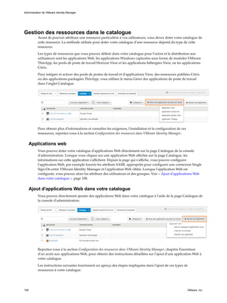 Gestion des ressources dans le catalogue
Avant de pouvoir attribuer une ressource particulière à vos utilisateurs, vous devez doter votre catalogue de
cette ressource. La méthode utilisée pour doter votre catalogue d'une ressource dépend du type de cette
ressource.
Les types de ressources que vous pouvez définir dans votre catalogue pour l'octroi et la distribution aux
utilisateurs sont les applications Web, les applications Windows capturées sous forme de modules VMware
ThinApp, les pools de poste de travail Horizon View et les applications hébergées View, ou les applications
Citrix.
Pour intégrer et activer des pools de postes de travail et d'applications View, des ressources publiées Citrix
ou des applications packagées ThinApp, vous utilisez le menu Gérer des applications de poste de travail
dans l'onglet Catalogue.
Pour obtenir plus d'informations et connaître les exigences, l'installation et la configuration de ces
ressources, reportez-vous à la section Configuration des ressources dans VMware Identity Manager.
Applications web
Vous pouvez doter votre catalogue d'applications Web directement sur la page Catalogue de la console
d'administration. Lorsque vous cliquez sur une application Web affichée sur la page Catalogue, les
informations sur cette application s'affichent. Depuis la page qui s'affiche, vous pouvez configurer
l'application Web, par exemple fournir les attributs SAML appropriés pour configurer une connexion Single
Sign-On entre VMware Identity Manager et l'application Web ciblée. Lorsque l'application Web est
configurée, vous pouvez alors lui attribuer des utilisateurs et des groupes. Voir « Ajout d'applications Web
dans votre catalogue », page 108.
Ajout d'applications Web dans votre catalogue
Vous pouvez directement ajouter des applications Web dans votre catalogue à l'aide de la page Catalogue de
la console d'administration.
Reportez-vous à la section Configuration des ressources dans VMware Identity Manager, chapitre Fourniture
d'un accès aux applications Web, pour obtenir des instructions détaillées sur l'ajout d'une application Web à
votre catalogue.
Les instructions suivantes fournissent un aperçu des étapes impliquées dans l'ajout de ces types de
ressources à votre catalogue.
Administration de VMware Identity Manager
108 VMware, Inc.
 