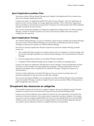 Ajout d'applications publiées Citrix
Vous pouvez utiliser VMware Identity Manager pour l'intégrer à des déploiements Citrix existants, puis
doter votre catalogue d'applications Citrix.
Lorsque vous cliquez sur Application publiée Citrix dans le menu Catalogue > Gérer des applications de
poste de travail, vous êtes redirigé vers la page Applications publiées - Citrix. Sélectionnez Applications
Citrix pour établir la communication et programmer la fréquence de synchronisation entre VMware Identity
Manager et la batterie de serveurs Citrix.
Pour voir des informations détaillées sur l'intégration d'applications publiées Citrix avec VMware Identity
Manager, consultez le chapitre Fourniture d'un accès à des ressources publiées Citrix dans le guide
Configuration des ressources.
Ajout d'applications ThinApp
Avec VMware Identity Manager, vous pouvez distribuer et gérer de façon centralisée des modules ThinApp.
Vous devez activer VMware Identity Manager pour qu'il localise le référentiel qui stocke les modules
ThinApp et synchronise les modules avec VMware Identity Manager.
Pour doter le catalogue d'applications Windows capturées sous forme de modules ThinApp, procédez
comme suit.
1 Si les modules ThinApp auxquels vous souhaitez donner accès aux utilisateurs n'existent pas déjà, créez
des modules ThinApp compatibles avec VMware Identity Manager. Voir la documentation de VMware
ThinApp.
2 Créez un partage réseau et insérez-y les modules ThinApp compatibles.
3 Configurez VMware Identity Manager afin de l'intégrer aux modules sur le partage réseau.
Lorsque vous cliquez sur Application ThinApp dans le menu Catalogue > Gérer des applications de poste
de travail, vous êtes redirigé vers la page Applications packagées - ThinApp. Sélectionnez Activer les
applications packagées. Entrez l'emplacement du référentiel ThinApp et configurez la fréquence de
synchronisation.
Une fois ces tâches effectuées, les modules ThinApp que vous avez ajoutés au partage réseau sont
maintenant disponibles en tant que ressources dans votre catalogue.
Pour voir des informations détaillées sur la configuration de VMware Identity Manager afin qu'il distribue
et gère des modules ThinApp, consultez le chapitre Fournir l'accès aux modules VMware ThinApp dans le
guide Configuration des ressources.
Groupement des ressources en catégories
Il est possible d'organiser les ressources en catégories logiques, afin que les utilisateurs puissent localiser
facilement la ressource dont ils ont besoin dans l'espace de travail du portail Workspace ONE.
Lorsque vous créez des catégories, tenez compte de la structure de votre organisation, de la fonction des
ressources et du type de ressource. Une ressource peut correspondre à plusieurs catégories. Par exemple,
vous pouvez créer une catégorie appelée Éditeur de texte et une autre appelée Ressources recommandées.
Attribuez ensuite tous les éditeurs de texte à la catégorie Éditeur de texte. Attribuez également celui que
vous préférez que les utilisateurs utilisent à la catégorie Ressources recommandées.
Chapitre 10 Gestion du catalogue
VMware, Inc. 111
 