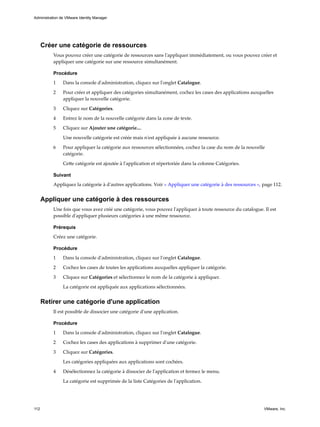 Créer une catégorie de ressources
Vous pouvez créer une catégorie de ressources sans l'appliquer immédiatement, ou vous pouvez créer et
appliquer une catégorie sur une ressource simultanément.
Procédure
1 Dans la console d'administration, cliquez sur l'onglet Catalogue.
2 Pour créer et appliquer des catégories simultanément, cochez les cases des applications auxquelles
appliquer la nouvelle catégorie.
3 Cliquez sur Catégories.
4 Entrez le nom de la nouvelle catégorie dans la zone de texte.
5 Cliquez sur Ajouter une catégorie....
Une nouvelle catégorie est créée mais n'est appliquée à aucune ressource.
6 Pour appliquer la catégorie aux ressources sélectionnées, cochez la case du nom de la nouvelle
catégorie.
Cette catégorie est ajoutée à l'application et répertoriée dans la colonne Catégories.
Suivant
Appliquez la catégorie à d'autres applications. Voir « Appliquer une catégorie à des ressources », page 112.
Appliquer une catégorie à des ressources
Une fois que vous avez créé une catégorie, vous pouvez l'appliquer à toute ressource du catalogue. Il est
possible d'appliquer plusieurs catégories à une même ressource.
Prérequis
Créez une catégorie.
Procédure
1 Dans la console d'administration, cliquez sur l'onglet Catalogue.
2 Cochez les cases de toutes les applications auxquelles appliquer la catégorie.
3 Cliquez sur Catégories et sélectionnez le nom de la catégorie à appliquer.
La catégorie est appliquée aux applications sélectionnées.
Retirer une catégorie d'une application
Il est possible de dissocier une catégorie d'une application.
Procédure
1 Dans la console d'administration, cliquez sur l'onglet Catalogue.
2 Cochez les cases des applications à supprimer d'une catégorie.
3 Cliquez sur Catégories.
Les catégories appliquées aux applications sont cochées.
4 Désélectionnez la catégorie à dissocier de l'application et fermez le menu.
La catégorie est supprimée de la liste Catégories de l'application.
Administration de VMware Identity Manager
112 VMware, Inc.
 
