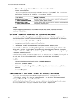 5 Déterminez le mappage utilisateur de l'instance de fournisseur d'identité tiers à
VMware Identity Manager.
Lorsque vous configurez le fournisseur d'identité tiers, modifiez l'assertion SAML dans le fournisseur
d'identité tiers pour mapper des utilisateurs VMware Identity Manager.
Format NameID Mappage d'utilisateurs
urn:oasis:names:tc:SAML:
1.1:nameid-format:emailAddress
La valeur NameID dans l'assertion SAML est mappée à l'attribut d'adresse
e-mail dans VMware Identity Manager.
urn:oasis:names:tc:SAML:
1.1:nameid-format:unspecified
La valeur NameID dans l'assertion SAML est mappée à l'attribut username
dans VMware Identity Manager.
Suivant
Appliquez les informations que vous avez copiées pour cette tâche afin de configurer l'instance de
fournisseur d'identité tiers.
Désactiver l'invite pour télécharger des applications auxiliaires
Les postes de travail View, les applications publiées Citrix et les ressources ThinApp requièrent que les
applications auxiliaires suivantes soient installées sur les ordinateurs ou les périphériques des utilisateurs.
n Les postes de travail View utilisent Horizon Client.
n Les applications publiées Citrix requièrent Citrix Receiver.
n Les ressources ThinApp requièrent VMware Identity Manager pour postes de travail.
Il est demandé aux utilisateurs de télécharger des applications auxiliaires sur leur poste de travail ou leur
périphérique la première fois qu'ils lancent des applications depuis ces types de ressources. Vous pouvez
complètement désactiver l'affichage de cette invite à chaque lancement de la ressource sur la page Catalogue
> Paramètres > Paramètres globaux.
La désactivation de l'invite est une bonne option lorsque des ordinateurs ou des périphériques sont gérés, et
que vous savez que les applications auxiliaires se trouvent sur l'image locale de l'utilisateur.
Procédure
1 Dans la console d'administration, sélectionnez Catalogue > Paramètres.
2 Sélectionnez Paramètres globaux.
3 Sélectionnez les systèmes d'exploitation qui ne doivent pas demander le lancement des applications
auxiliaires.
4 Cliquez sur Enregistrer.
Création de clients pour activer l'accès à des applications distantes
Vous pouvez créer un client pour permettre à une application spécifique de s'enregistrer avec
VMware Identity Manager afin d'autoriser un accès utilisateur à une application spécifique sur la page
Catalogue > Paramètres de la console d'administration.
Le SDK utilise l'authentification OAuth pour se connecter à VMware Identity Manager. Vous devez créer
une valeur d'ID de client et une valeur clientSecret dans la console d'administration.
Administration de VMware Identity Manager
114 VMware, Inc.
 